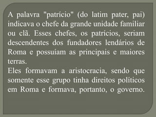 A palavra "patrício" (do latim pater, pai)
indicava o chefe da grande unidade familiar
ou clã. Esses chefes, os patrícios, seriam
descendentes dos fundadores lendários de
Roma e possuíam as principais e maiores
terras.
Eles formavam a aristocracia, sendo que
somente esse grupo tinha direitos políticos
em Roma e formava, portanto, o governo.
 