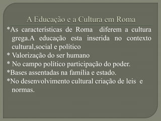 *As características de Roma diferem a cultura
  grega.A educação esta inserida no contexto
  cultural,social e político
* Valorização do ser humano
* No campo político participação do poder.
*Bases assentadas na família e estado.
*No desenvolvimento cultural criação de leis e
  normas.
 