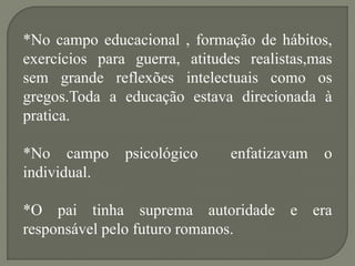 *No campo educacional , formação de hábitos,
exercícios para guerra, atitudes realistas,mas
sem grande reflexões intelectuais como os
gregos.Toda a educação estava direcionada à
pratica.

*No campo      psicológico    enfatizavam   o
individual.

*O pai tinha suprema autoridade e era
responsável pelo futuro romanos.
 