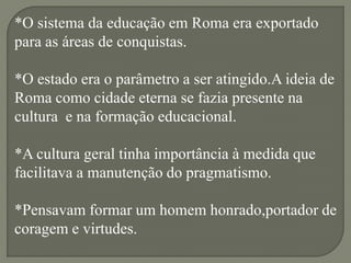 *O sistema da educação em Roma era exportado
para as áreas de conquistas.

*O estado era o parâmetro a ser atingido.A ideia de
Roma como cidade eterna se fazia presente na
cultura e na formação educacional.

*A cultura geral tinha importância à medida que
facilitava a manutenção do pragmatismo.

*Pensavam formar um homem honrado,portador de
coragem e virtudes.
 