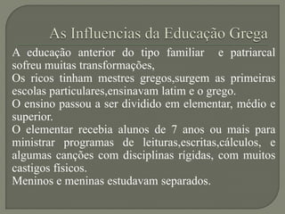 A educação anterior do tipo familiar e patriarcal
sofreu muitas transformações,
Os ricos tinham mestres gregos,surgem as primeiras
escolas particulares,ensinavam latim e o grego.
O ensino passou a ser dividido em elementar, médio e
superior.
O elementar recebia alunos de 7 anos ou mais para
ministrar programas de leituras,escritas,cálculos, e
algumas canções com disciplinas rígidas, com muitos
castigos físicos.
Meninos e meninas estudavam separados.
 