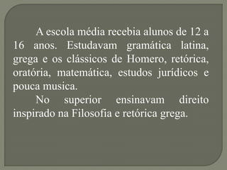 A escola média recebia alunos de 12 a
16 anos. Estudavam gramática latina,
grega e os clássicos de Homero, retórica,
oratória, matemática, estudos jurídicos e
pouca musica.
     No superior ensinavam direito
inspirado na Filosofia e retórica grega.
 