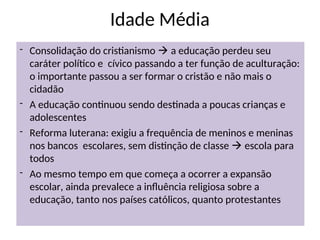 Idade Média
- Consolidação do cristianismo  a educação perdeu seu
caráter político e cívico passando a ter função de aculturação:
o importante passou a ser formar o cristão e não mais o
cidadão
- A educação continuou sendo destinada a poucas crianças e
adolescentes
- Reforma luterana: exigiu a frequência de meninos e meninas
nos bancos escolares, sem distinção de classe  escola para
todos
- Ao mesmo tempo em que começa a ocorrer a expansão
escolar, ainda prevalece a influência religiosa sobre a
educação, tanto nos países católicos, quanto protestantes
 