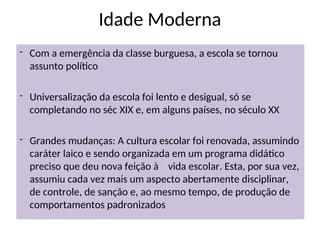 Idade Moderna
- Com a emergência da classe burguesa, a escola se tornou
assunto político
- Universalização da escola foi lento e desigual, só se
completando no séc XIX e, em alguns países, no século XX
- Grandes mudanças: A cultura escolar foi renovada, assumindo
caráter laico e sendo organizada em um programa didático
preciso que deu nova feição à vida escolar. Esta, por sua vez,
assumiu cada vez mais um aspecto abertamente disciplinar,
de controle, de sanção e, ao mesmo tempo, de produção de
comportamentos padronizados
 