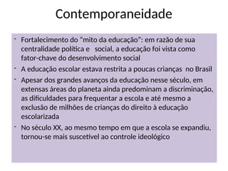 Contemporaneidade
- Fortalecimento do “mito da educação”: em razão de sua
centralidade política e social, a educação foi vista como
fator-chave do desenvolvimento social
- A educação escolar estava restrita a poucas crianças no Brasil
- Apesar dos grandes avanços da educação nesse século, em
extensas áreas do planeta ainda predominam a discriminação,
as dificuldades para frequentar a escola e até mesmo a
exclusão de milhões de crianças do direito à educação
escolarizada
- No século XX, ao mesmo tempo em que a escola se expandiu,
tornou-se mais suscetível ao controle ideológico
 
