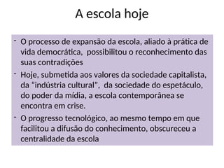 A escola hoje
- O processo de expansão da escola, aliado à prática de
vida democrática, possibilitou o reconhecimento das
suas contradições
- Hoje, submetida aos valores da sociedade capitalista,
da “indústria cultural”, da sociedade do espetáculo,
do poder da mídia, a escola contemporânea se
encontra em crise.
- O progresso tecnológico, ao mesmo tempo em que
facilitou a difusão do conhecimento, obscureceu a
centralidade da escola
 