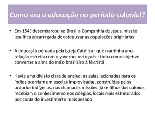 Como era a educação no período colonial?
• Em 1549 desembarcou no Brasil a Companhia de Jesus, missão
jesuítica encarregada de catequizar as populações originárias
• A educação pensada pela Igreja Católica - que mantinha uma
relação estreita com o governo português - tinha como objetivo
converter a alma do índio brasileiro à fé cristã
• Havia uma divisão clara de ensino: as aulas lecionadas para os
índios ocorriam em escolas improvisadas, construídas pelos
próprios indígenas, nas chamadas missões; já os filhos dos colonos
recebiam o conhecimento nos colégios, locais mais estruturados
por conta do investimento mais pesado
 