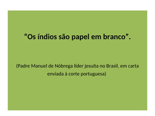“Os índios são papel em branco”.
(Padre Manuel de Nóbrega líder jesuíta no Brasil, em carta
enviada à corte portuguesa)
 