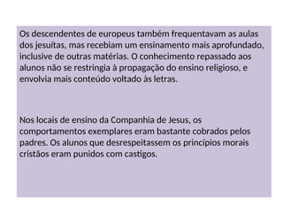 Os descendentes de europeus também frequentavam as aulas
dos jesuítas, mas recebiam um ensinamento mais aprofundado,
inclusive de outras matérias. O conhecimento repassado aos
alunos não se restringia à propagação do ensino religioso, e
envolvia mais conteúdo voltado às letras.
Nos locais de ensino da Companhia de Jesus, os
comportamentos exemplares eram bastante cobrados pelos
padres. Os alunos que desrespeitassem os princípios morais
cristãos eram punidos com castigos.
 
