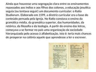 Ainda que houvesse uma segregação clara entre os ensinamentos
repassados aos índios e aos filhos dos colonos, a educação jesuítica
seguia (ou tentava seguir) um documento curricular: o Ratio
Studiorum. Elaborado em 1599, a diretriz curricular era a base do
conteúdo pensada pela Igreja. No Ratio constava o ensino da
gramática média, da gramática superior, das humanidades, da
retórica, da filosofia e da teologia. A partir do ensino das letras,
começava a se formar no país uma organização da sociedade
hierarquizada pelo acesso à alfabetização. Isto é: teria mais chances
de prosperar na colônia aquele que aprendesse a ler e escrever.
 