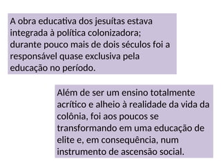 A obra educativa dos jesuítas estava
integrada à política colonizadora;
durante pouco mais de dois séculos foi a
responsável quase exclusiva pela
educação no período.
Além de ser um ensino totalmente
acrítico e alheio à realidade da vida da
colônia, foi aos poucos se
transformando em uma educação de
elite e, em consequência, num
instrumento de ascensão social.
 