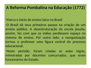 A Reforma Pombalina na Educação (1772)
-Marca o início do ensino laico no Brasil
-O Brasil dá seus primeiros passos na criação de um
ensino público. A desestruturação da escola jesuíta,
porém, fez com que os índios perdessem espaço no
sistema de ensino. Por outro lado, a reorganização
tornou o professor uma figura central do processo
educacional.
-Neste período, foram criadas as aulas régias,
ministradas por docentes concursados, que eram
funcionários do Estado.
 