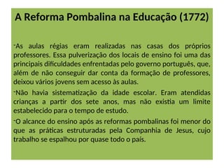 A Reforma Pombalina na Educação (1772)
-As aulas régias eram realizadas nas casas dos próprios
professores. Essa pulverização dos locais de ensino foi uma das
principais dificuldades enfrentadas pelo governo português, que,
além de não conseguir dar conta da formação de professores,
deixou vários jovens sem acesso às aulas.
-Não havia sistematização da idade escolar. Eram atendidas
crianças a partir dos sete anos, mas não existia um limite
estabelecido para o tempo de estudo.
-O alcance do ensino após as reformas pombalinas foi menor do
que as práticas estruturadas pela Companhia de Jesus, cujo
trabalho se espalhou por quase todo o país.
 