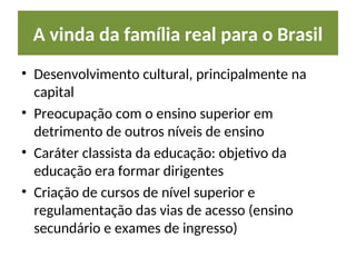 A vinda da família real para o Brasil
• Desenvolvimento cultural, principalmente na
capital
• Preocupação com o ensino superior em
detrimento de outros níveis de ensino
• Caráter classista da educação: objetivo da
educação era formar dirigentes
• Criação de cursos de nível superior e
regulamentação das vias de acesso (ensino
secundário e exames de ingresso)
 