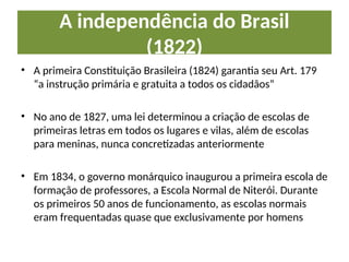 A independência do Brasil
(1822)
• A primeira Constituição Brasileira (1824) garantia seu Art. 179
“a instrução primária e gratuita a todos os cidadãos”
• No ano de 1827, uma lei determinou a criação de escolas de
primeiras letras em todos os lugares e vilas, além de escolas
para meninas, nunca concretizadas anteriormente
• Em 1834, o governo monárquico inaugurou a primeira escola de
formação de professores, a Escola Normal de Niterói. Durante
os primeiros 50 anos de funcionamento, as escolas normais
eram frequentadas quase que exclusivamente por homens
 
