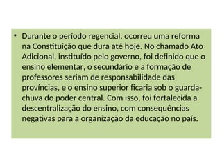 • Durante o período regencial, ocorreu uma reforma
na Constituição que dura até hoje. No chamado Ato
Adicional, instituído pelo governo, foi definido que o
ensino elementar, o secundário e a formação de
professores seriam de responsabilidade das
províncias, e o ensino superior ficaria sob o guarda-
chuva do poder central. Com isso, foi fortalecida a
descentralização do ensino, com consequências
negativas para a organização da educação no país.
 