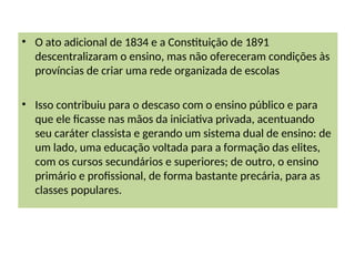 • O ato adicional de 1834 e a Constituição de 1891
descentralizaram o ensino, mas não ofereceram condições às
províncias de criar uma rede organizada de escolas
• Isso contribuiu para o descaso com o ensino público e para
que ele ficasse nas mãos da iniciativa privada, acentuando
seu caráter classista e gerando um sistema dual de ensino: de
um lado, uma educação voltada para a formação das elites,
com os cursos secundários e superiores; de outro, o ensino
primário e profissional, de forma bastante precária, para as
classes populares.
 