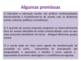 Algumas premissas
1) Educação e educação escolar são práticas contextualizadas
historicamente e transformam-se de acordo com as dinâmicas
sociais, culturais, políticas e econômicas;
2) A questão do avanço enquanto progresso ou desenvolvimento
deve ser sempre abordada de modo contextualizado, uma vez que
estes processos beneficiam de forma desigual diferentes grupos
sociais;
3) A escola pode ser vista como agente de transformação da
sociedade ou como instrumento de manutenção das
desigualdades e opressões; o desafio é como superar a
ingenuidade da primeira abordagem e o imobilismo da segunda.
 