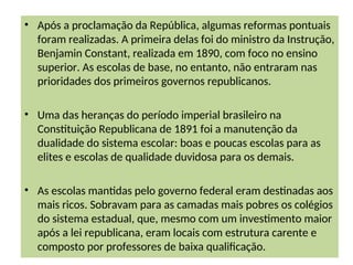 • Após a proclamação da República, algumas reformas pontuais
foram realizadas. A primeira delas foi do ministro da Instrução,
Benjamin Constant, realizada em 1890, com foco no ensino
superior. As escolas de base, no entanto, não entraram nas
prioridades dos primeiros governos republicanos.
• Uma das heranças do período imperial brasileiro na
Constituição Republicana de 1891 foi a manutenção da
dualidade do sistema escolar: boas e poucas escolas para as
elites e escolas de qualidade duvidosa para os demais.
• As escolas mantidas pelo governo federal eram destinadas aos
mais ricos. Sobravam para as camadas mais pobres os colégios
do sistema estadual, que, mesmo com um investimento maior
após a lei republicana, eram locais com estrutura carente e
composto por professores de baixa qualificação.
 