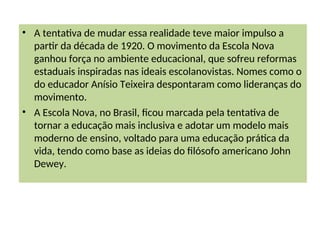 • A tentativa de mudar essa realidade teve maior impulso a
partir da década de 1920. O movimento da Escola Nova
ganhou força no ambiente educacional, que sofreu reformas
estaduais inspiradas nas ideais escolanovistas. Nomes como o
do educador Anísio Teixeira despontaram como lideranças do
movimento.
• A Escola Nova, no Brasil, ficou marcada pela tentativa de
tornar a educação mais inclusiva e adotar um modelo mais
moderno de ensino, voltado para uma educação prática da
vida, tendo como base as ideias do filósofo americano John
Dewey.
 