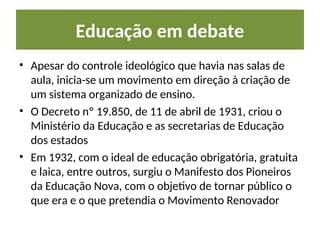 Educação em debate
• Apesar do controle ideológico que havia nas salas de
aula, inicia-se um movimento em direção à criação de
um sistema organizado de ensino.
• O Decreto nº 19.850, de 11 de abril de 1931, criou o
Ministério da Educação e as secretarias de Educação
dos estados
• Em 1932, com o ideal de educação obrigatória, gratuita
e laica, entre outros, surgiu o Manifesto dos Pioneiros
da Educação Nova, com o objetivo de tornar público o
que era e o que pretendia o Movimento Renovador
 