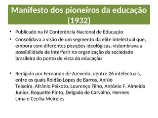 Manifesto dos pioneiros da educação
(1932)
• Publicado na IV Conferência Nacional de Educação
• Consolidava a visão de um segmento da elite intelectual que,
embora com diferentes posições ideológicas, vislumbrava a
possibilidade de interferir na organização da sociedade
brasileira do ponto de vista da educação
• Redigido por Fernando de Azevedo, dentre 26 intelectuais,
entre os quais Roldão Lopes de Barros, Anísio
Teixeira, Afrânio Peixoto, Lourenço Filho, Antônio F. Almeida
Junior, Roquette Pinto, Delgado de Carvalho, Hermes
Lima e Cecília Meireles
 