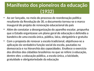 Manifesto dos pioneiros da educação
(1932)
• Ao ser lançado, no meio do processo de reordenação política
resultante da Revolução de 30, o documento tornou-se o marco
inaugural do projeto de renovação educacional do país
• Além de constatar a desorganização do aparelho escolar, propunha
que o Estado organizasse um plano geral de educação e defendia a
bandeira de uma escola única, pública, laica, obrigatória e gratuita
• Com a proposta de renovar a escola tradicional, objetivava-se a
aplicação da verdadeira função social da escola, pautadas na
democracia e na hierarchia das capacidades. Enaltece o exercício
dos direitos dos cidadãos brasileiros no que se refere à educação,
dentre eles: a educação pública, a escola única, a laicidade,
gratuidade e obrigatoriedade da educação
 