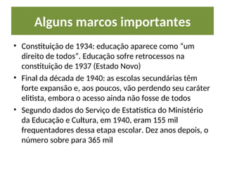 Alguns marcos importantes
• Constituição de 1934: educação aparece como “um
direito de todos”. Educação sofre retrocessos na
constituição de 1937 (Estado Novo)
• Final da década de 1940: as escolas secundárias têm
forte expansão e, aos poucos, vão perdendo seu caráter
elitista, embora o acesso ainda não fosse de todos
• Segundo dados do Serviço de Estatística do Ministério
da Educação e Cultura, em 1940, eram 155 mil
frequentadores dessa etapa escolar. Dez anos depois, o
número sobre para 365 mil
 