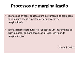 Processos de marginalização
• Teorias não-críticas: educação um instrumento de promoção
de igualdade social e, portanto, de superação da
marginalidade
• Teorias crítico-reprodutivistas: educação um instrumento de
discriminação, de dominação social, logo, um fator de
marginalização.
(Saviani, 2012)
 