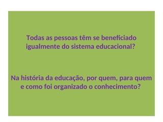 Todas as pessoas têm se beneficiado
igualmente do sistema educacional?
Na história da educação, por quem, para quem
e como foi organizado o conhecimento?
 