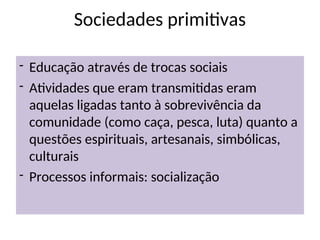 Sociedades primitivas
- Educação através de trocas sociais
- Atividades que eram transmitidas eram
aquelas ligadas tanto à sobrevivência da
comunidade (como caça, pesca, luta) quanto a
questões espirituais, artesanais, simbólicas,
culturais
- Processos informais: socialização
 