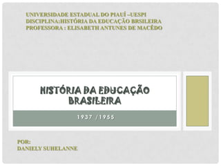 1 9 3 7 / 1 9 5 5
HISTÓRIA DA EDUCAÇÃO
BRASILEIRA
UNIVERSIDADE ESTADUAL DO PIAUÍ –UESPI
DISCIPLINA:HISTÓRIA DA EDUCAÇÃO BRSILEIRA
PROFESSORA : ELISABETH ANTUNES DE MACÊDO
POR:
DANIELY SUHELANNE
 