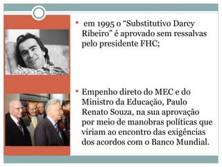 em 1995 o “Substitutivo Darcy Ribeiro” é aprovado sem ressalvas pelo presidente FHC; Empenho direto do MEC e do Ministro da Educação, Paulo Renato Souza, na sua aprovação por meio de manobras políticas que viriam ao encontro das exigências dos acordos com o Banco Mundial.  