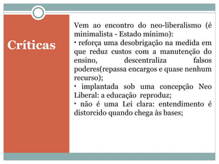 Críticas Vem ao encontro do neo-liberalismo (é minimalista - Estado mínimo): reforça uma desobrigação na medida em que reduz custos com a manutenção do ensino, descentraliza falsos poderes(repassa encargos e quase nenhum recurso); implantada sob uma concepção Neo Liberal: a educação  reproduz; não é uma Lei clara: entendimento é distorcido quando chega às bases; 
