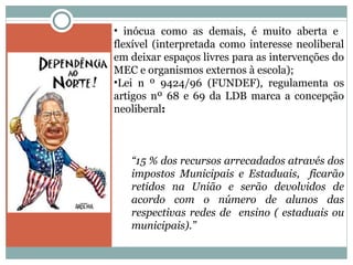 inócua como as demais, é muito aberta e  flexível (interpretada como interesse neoliberal em deixar espaços livres para as intervenções do MEC e organismos externos à escola); Lei n º 9424/96 (FUNDEF), regulamenta os artigos nº 68 e 69 da LDB marca a concepção neoliberal : “ 15 % dos recursos arrecadados através dos impostos Municipais e Estaduais,  ficarão retidos na União e serão devolvidos de acordo com o número de alunos das respectivas redes de  ensino ( estaduais ou municipais).”  