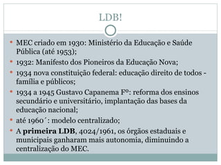 LDB! MEC criado em 1930: Ministério da Educação e Saúde Pública (até 1953); 1932: Manifesto dos Pioneiros da Educação Nova; 1934 nova constituição federal: educação direito de todos -  família e públicos; 1934 a 1945 Gustavo Capanema Fº: reforma dos ensinos secundário e universitário, implantação das bases da educação nacional; até 1960´: modelo centralizado; A  primeira   LDB , 4024/1961, os órgãos estaduais e municipais ganharam mais autonomia, diminuindo a centralização do MEC. 