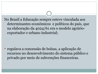 No Brasil a Educação sempre esteve vinculada aos determinantes econômicos  e políticos do país, que na elaboração da 4024/61 era o modelo agrário- exportador e urbano industrial; regulava a concessão de bolsas, a aplicação de recursos no desenvolvimento do sistema público e privado por meio de subvenções financeiras. 