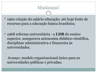 Mudanças! 1962 criação do salário educação: até hoje fonte de recursos para a educação básica brasileira; 1968 reforma universitária - a  LDB  do ensino superior, assegurava autonomia didático-científica, disciplinar administrativa e financeira às universidades. Avanço: modelo organizacional único para as universidades públicas e privadas; 