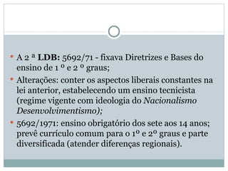 A 2 ª  LDB:  5692/71 - fixava Diretrizes e Bases do ensino de 1 º e 2 º graus; Alterações: conter os aspectos liberais constantes na lei anterior, estabelecendo um ensino tecnicista (regime vigente com ideologia do  Nacionalismo Desenvolvimentismo); 5692/1971: ensino obrigatório dos sete aos 14 anos; prevê currículo comum para o 1º e 2º graus e parte diversificada (atender diferenças regionais). 