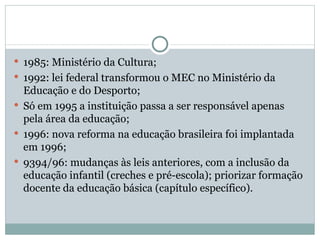 1985: Ministério da Cultura; 1992: lei federal transformou o MEC no Ministério da Educação e do Desporto; Só em 1995 a instituição passa a ser responsável apenas pela área da educação; 1996: nova reforma na educação brasileira foi implantada em 1996; 9394/96: mudanças às leis anteriores, com a inclusão da educação infantil (creches e pré-escola); priorizar formação docente da educação básica (capítulo específico). 
