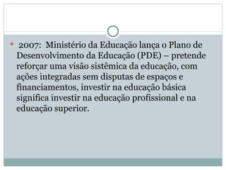 2007:  Ministério da Educação lança o Plano de Desenvolvimento da Educação (PDE) – pretende reforçar uma visão sistêmica da educação, com ações integradas sem disputas de espaços e financiamentos, investir na educação básica significa investir na educação profissional e na educação superior. 