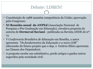 Debate: LDBEN! Constituição de 1988 mantém competência da União; aprovação pelo Congresso; XI Reunião anual  da ANPEd  (Associação Nacional  de Pesquisa e Pós Graduação em Educação), circulava proposta de autoria de  Dermeval Saviani  - publicada na Revista ANDE de nº 13. V Conferencia Brasileira de Educação  em Brasília, o autor apresenta  “Os fundamentos da Educação e a nova LDB” ( discussão do futuro projeto que o dep. o  Octávio Elísio apresenta na Câmara dos Deputados); A proposta recebe um substitutivo, perde artigos e ganha outros sugeridos pela sociedade civil. 