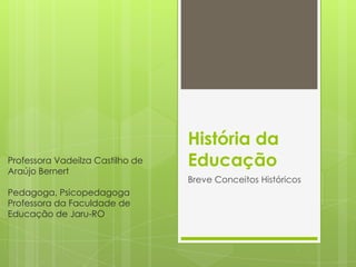 História da
Educação
Breve Conceitos Históricos
Professora Vadeilza Castilho de
Araújo Bernert
Pedagoga, Psicopedagoga
Professora da Faculdade de
Educação de Jaru-RO
 