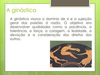 A ginástica
A ginástica visava o domínio de si e a sujeição
geral das paixões à razão. O objetivo era
desenvolver qualidades como a paciência, a
tolerância, a força, a coragem, a lealdade, a
devoção e a consideração dos direitos dos
outros.
 