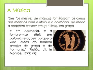 A Música
"Eles (os mestres de música) familiarizam as almas
dos meninos com o ritmo e a harmonia, de modo
a poderem crescer em gentileza, em graça
e em harmonia, e a
tornarem-se úteis em
palavras e ações; porque a
vida inteira do homem
precisa de graça e de
harmonia." (Platão, cit. in
Monroe, 1979: 49).
 