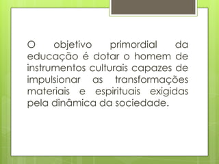 O objetivo primordial da
educação é dotar o homem de
instrumentos culturais capazes de
impulsionar as transformações
materiais e espirituais exigidas
pela dinâmica da sociedade.
 
