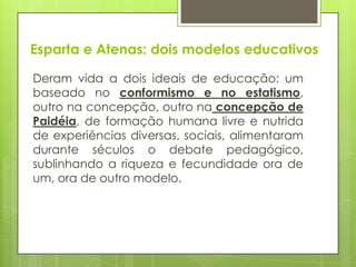 Esparta e Atenas: dois modelos educativos
Deram vida a dois ideais de educação: um
baseado no conformismo e no estatismo,
outro na concepção, outro na concepção de
Paidéia, de formação humana livre e nutrida
de experiências diversas, sociais, alimentaram
durante séculos o debate pedagógico,
sublinhando a riqueza e fecundidade ora de
um, ora de outro modelo.
 