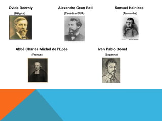 OvideDecrolyAlexandre Gran Bell 	         Samuel Heinicke       (Bélgica)	         (Canadá e EUA)		                      (Alemanha)Abbé Charles Michel de I'Epée		        Ivan Pablo Bonet 		         (França)                   (Espanha)