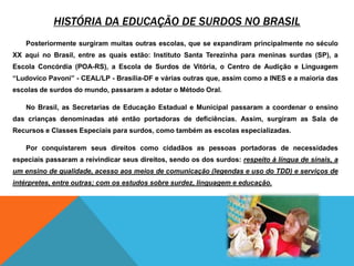 História da educação DE SURDOS NO BrasilPosteriormente surgiram muitas outras escolas, que se expandiram principalmente no século XX aqui no Brasil, entre as quais estão: Instituto Santa Terezinha para meninas surdas (SP), a Escola Concórdia (POA-RS), a Escola de Surdos de Vitória, o Centro de Audição e Linguagem “Ludovico Pavoni” - CEAL/LP - Brasília-DF e várias outras que, assim como a INES e a maioria das escolas de surdos do mundo, passaram a adotar o Método Oral.No Brasil, as Secretarias de Educação Estadual e Municipal passaram a coordenar o ensino das crianças denominadas até então portadoras de deficiências. Assim, surgiram as Sala de Recursos e Classes Especiais para surdos, como também as escolas especializadas.Por conquistarem seus direitos como cidadãos as pessoas portadoras de necessidades especiais passaram a reivindicar seus direitos, sendo os dos surdos: respeito à língua de sinais, a um ensino de qualidade, acesso aos meios de comunicação (legendas e uso do TDD) e serviços de intérpretes, entre outras; com os estudos sobre surdez, linguagem e educação. 