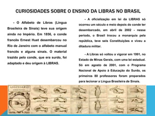 Curiosidades sobre o ensino da libras no brasil- A oficialização em lei da LIBRAS só ocorreu um século e meio depois do conde ter desembarcado, em abril de 2002 - nesse período, o Brasil trocou a monarquia pela república, teve seis Constituições e viveu a ditadura militar. - A Libras só voltou a vigorar em 1991, no Estado de Minas Gerais, com uma lei estadual. Só em agosto de 2001, com o Programa Nacional de Apoio à Educação do Surdo, os primeiros 80 professores foram preparados para lecionar a Língua Brasileira de Sinais. - O Alfabeto de Libras (Língua Brasileira de Sinais) teve sua origem ainda no Império. Em 1856, o conde francês Ernest Huet desembarcou no Rio de Janeiro com o alfabeto manual francês e alguns sinais. O material trazido pelo conde, que era surdo, foi adaptado e deu origem à LIBRAS. 